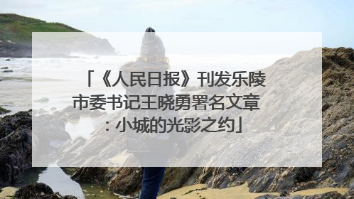 《人民日报》刊发乐陵市委书记王晓勇署名文章：小城的光影之约