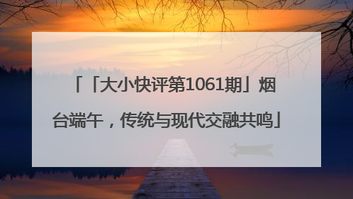 「大小快评第1061期」烟台端午，传统与现代交融共鸣