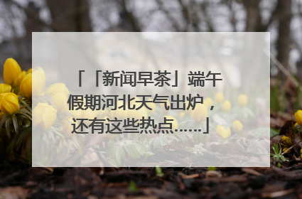 「新闻早茶」端午假期河北天气出炉，还有这些热点……