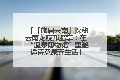 「旅居云南」探秘云南龙陵邦腊掌：在“温泉博物馆”里邂逅诗意康养生活