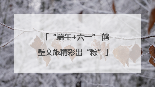 “端午+六一” 鹤壁文旅精彩出“粽”