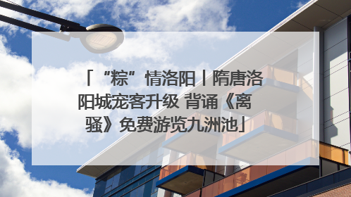 “粽”情洛阳丨隋唐洛阳城宠客升级 背诵《离骚》免费游览九洲池