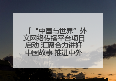 “中国与世界”外文网络传播平台项目启动 汇聚合力讲好中国故事 推进中外文明交流互鉴