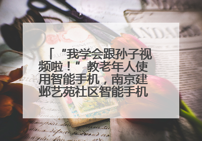 “我学会跟孙子视频啦！”教老年人使用智能手机，南京建邺艺苑社区智能手机课堂圆满落幕