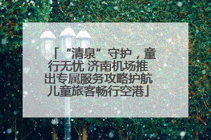 “清泉”守护，童行无忧 济南机场推出专属服务攻略护航儿童旅客畅行空港