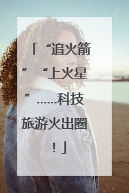 “追火箭”“上火星”……科技旅游火出圈！