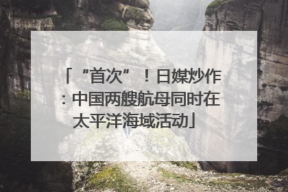 “首次”！日媒炒作：中国两艘航母同时在太平洋海域活动