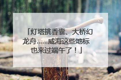 灯塔挑香囊、大桥幻龙舟……威海这些地标也来过端午了！