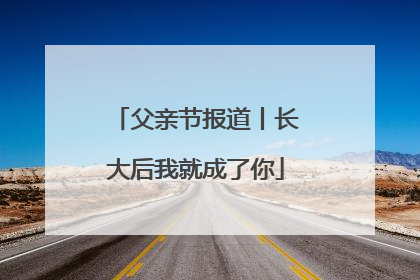 父亲节报道丨长大后我就成了你