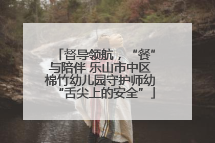 督导领航，“餐”与陪伴 乐山市中区棉竹幼儿园守护师幼“舌尖上的安全”