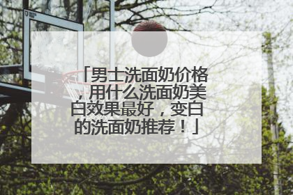 男士洗面奶价格，用什么洗面奶美白效果最好，变白的洗面奶推荐！