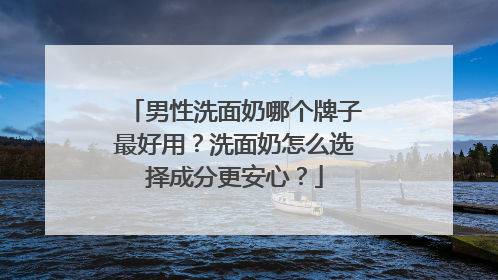 男性洗面奶哪个牌子最好用？洗面奶怎么选择成分更安心？