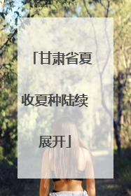 甘肃省夏收夏种陆续展开