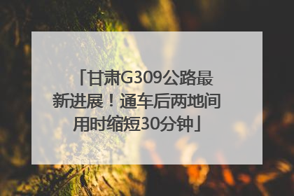 甘肃G309公路最新进展！通车后两地间用时缩短30分钟