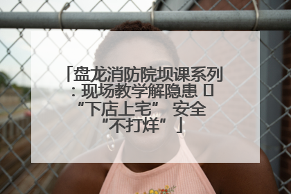 盘龙消防院坝课系列：现场教学解隐患   “下店上宅” 安全 “不打烊”