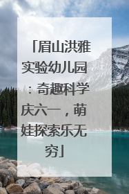 眉山洪雅实验幼儿园：奇趣科学庆六一，萌娃探索乐无穷