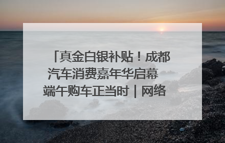真金白银补贴！成都汽车消费嘉年华启幕 端午购车正当时｜网络中国节·端午