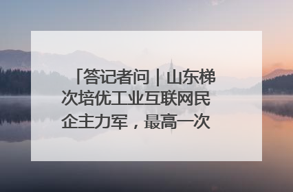 答记者问｜山东梯次培优工业互联网民企主力军，最高一次性奖补500万元