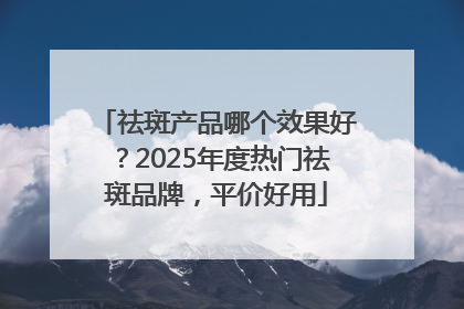 祛斑产品哪个效果好？2025年度热门祛斑品牌，平价好用