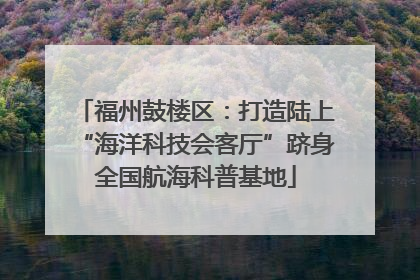 福州鼓楼区：打造陆上“海洋科技会客厅”跻身全国航海科普基地