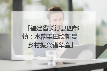 福建省长汀县四都镇：水韵圭田绘新景 乡村振兴谱华章