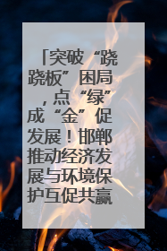 突破“跷跷板”困局，点“绿”成“金”促发展！邯郸推动经济发展与环境保护互促共赢
