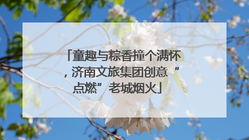 童趣与粽香撞个满怀，济南文旅集团创意“点燃”老城烟火