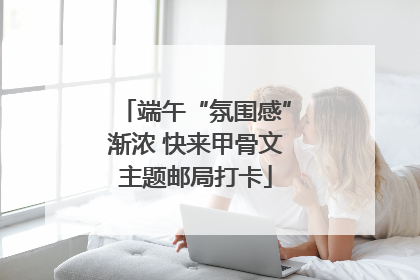 端午“氛围感”渐浓 快来甲骨文主题邮局打卡