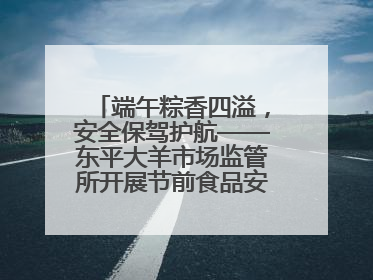 端午粽香四溢，安全保驾护航——东平大羊市场监管所开展节前食品安全专项检查