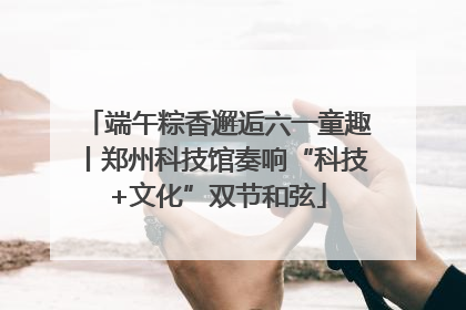 端午粽香邂逅六一童趣丨郑州科技馆奏响“科技+文化”双节和弦