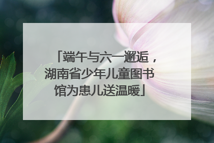 端午与六一邂逅，湖南省少年儿童图书馆为患儿送温暖