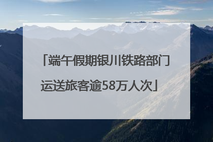端午假期银川铁路部门运送旅客逾58万人次