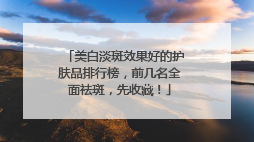 美白淡斑效果好的护肤品排行榜，前几名全面祛斑，先收藏！