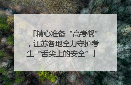 精心准备“高考餐”，江苏各地全力守护考生“舌尖上的安全”