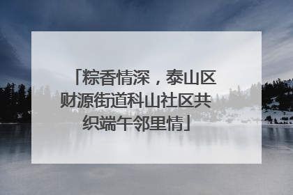 粽香情深，泰山区财源街道科山社区共织端午邻里情