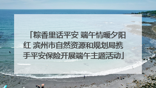 粽香里话平安 端午情暖夕阳红 滨州市自然资源和规划局携手平安保险开展端午主题活动