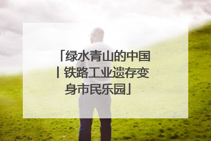 绿水青山的中国丨铁路工业遗存变身市民乐园