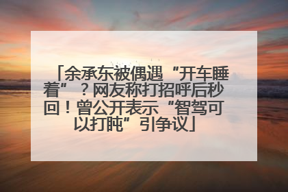 余承东被偶遇“开车睡着”？网友称打招呼后秒回！曾公开表示“智驾可以打盹”引争议