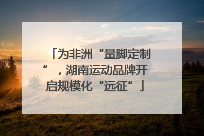 为非洲“量脚定制”，湖南运动品牌开启规模化“远征”