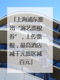 上海浦东推出“演艺票根券”，上传票根，最高酒店减千元景区减百元