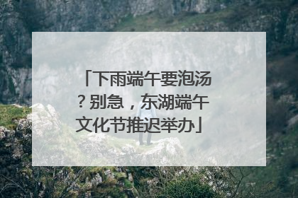 下雨端午要泡汤？别急，东湖端午文化节推迟举办