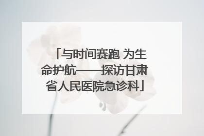 与时间赛跑 为生命护航——探访甘肃省人民医院急诊科