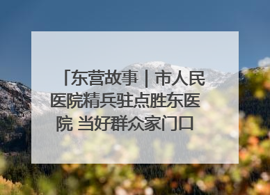 东营故事｜市人民医院精兵驻点胜东医院 当好群众家门口健康守护者
