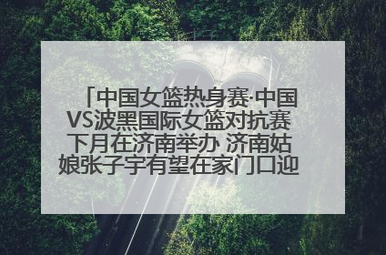 中国女篮热身赛·中国VS波黑国际女篮对抗赛下月在济南举办 济南姑娘张子宇有望在家门口迎来国家队首秀