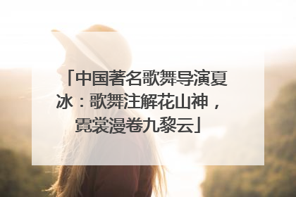 中国著名歌舞导演夏冰：歌舞注解花山神，霓裳漫卷九黎云