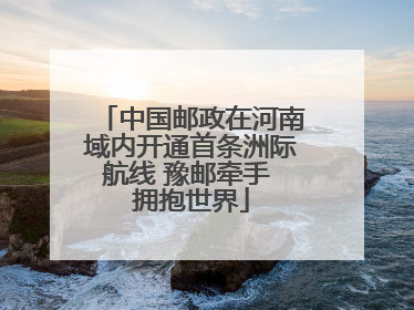 中国邮政在河南域内开通首条洲际航线 豫邮牵手 拥抱世界