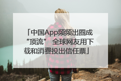 中国App频频出圈成“顶流” 全球网友用下载和消费投出信任票
