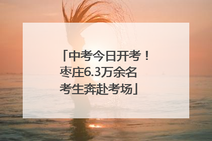 中考今日开考！枣庄6.3万余名考生奔赴考场