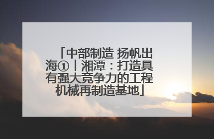 中部制造 扬帆出海①丨湘潭：打造具有强大竞争力的工程机械再制造基地