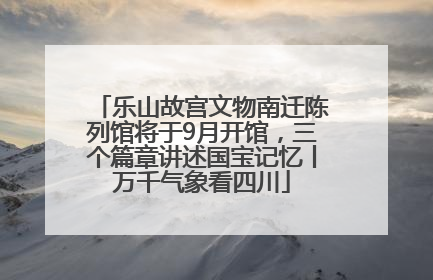 乐山故宫文物南迁陈列馆将于9月开馆，三个篇章讲述国宝记忆丨万千气象看四川